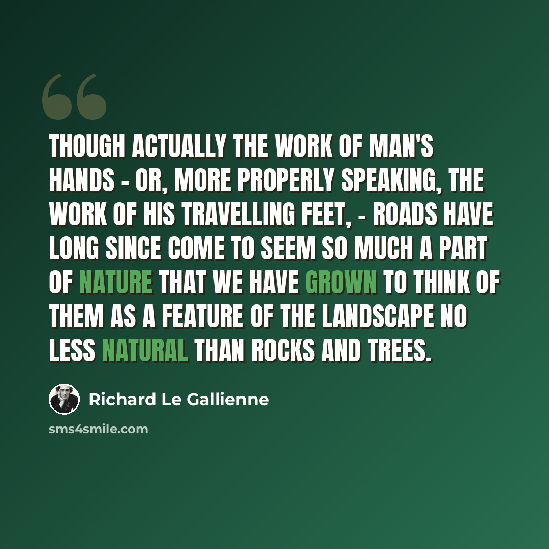 “Though actually the work of man's hands - or, more properly speaking, the work of his travelling feet, - roads have long since come to seem so much a part of Nature that we have grown to think of them as a feature of the landscape no less natural than rocks and trees.” quote by Richard Le Gallienne
