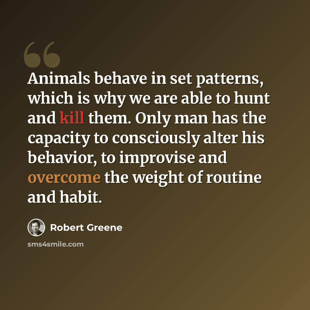 “Animals behave in set patterns, which is why we are able to hunt and kill them. Only man has the capacity to consciously alter his behavior, to improvise and overcome the weight of routine and habit.” quote by Robert Greene