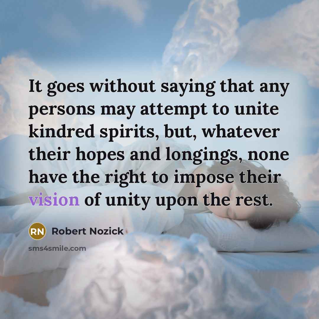 “It goes without saying that any persons may attempt to unite kindred spirits, but, whatever their hopes and longings, none have the right to impose their vision of unity upon the rest.” quote by Robert Nozick