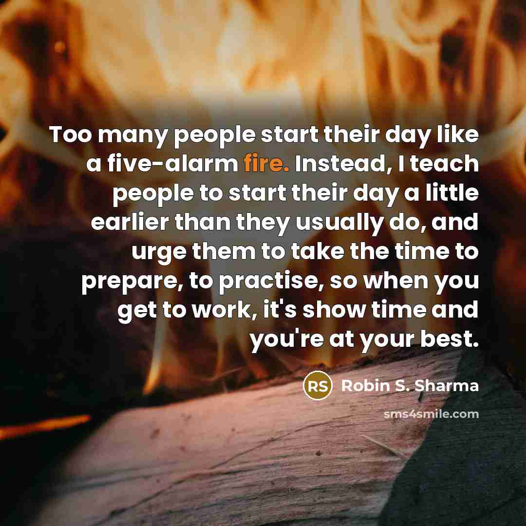 “Too many people start their day like a five-alarm fire. Instead, I teach people to start their day a little earlier than they usually do, and urge them to take the time to prepare, to practise, so when you get to work, it's show time and you're at your best.” quote by Robin S. Sharma