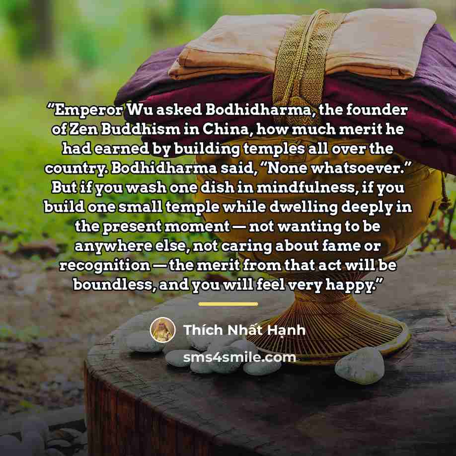 “Emperor Wu asked Bodhidharma, the founder of Zen Buddhism in China, how much merit he had earned by building temples all over the country. Bodhidharma said, “None whatsoever.” But if you wash one dish in mindfulness, if you build one small temple while dwelling deeply in the present moment — not…” quote by Thich Nhat Hanh