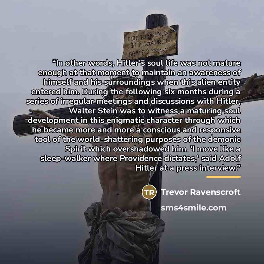 “In other words, Hitler's soul life was not mature enough at that moment to maintain an awareness of himself and his surroundings when this alien entity entered him. During the following six months during a series of irregular meetings and discussions with Hitler, Walter Stein was to witness a…” quote by Trevor Ravenscroft