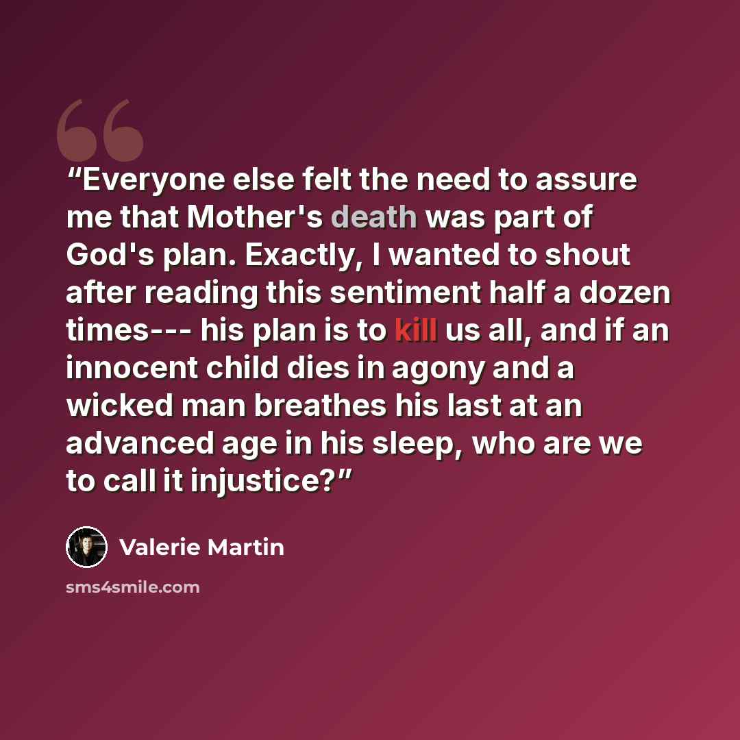 “Everyone else felt the need to assure me that Mother's death was part of God's plan. Exactly, I wanted to shout after reading this sentiment half a dozen times--- his plan is to kill us all, and if an innocent child dies in agony and a wicked man breathes his last at an advanced age in his sleep…” quote by Valerie Martin