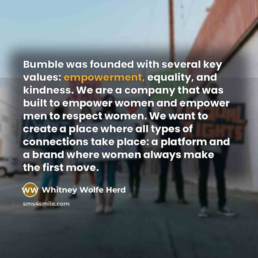 “Bumble was founded with several key values: empowerment, equality, and kindness. We are a company that was built to empower women and empower men to respect women. We want to create a place where all types of connections take place: a platform and a brand where women always make the first move.” quote by Whitney Wolfe Herd