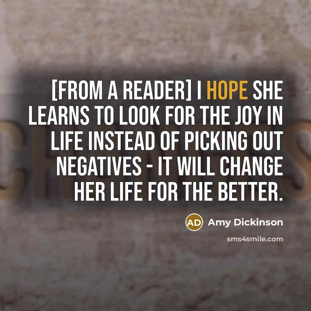 “[from a reader] I hope she learns to look for the joy in life instead of picking out negatives - it will change her life for the better.” quote by Amy Dickinson