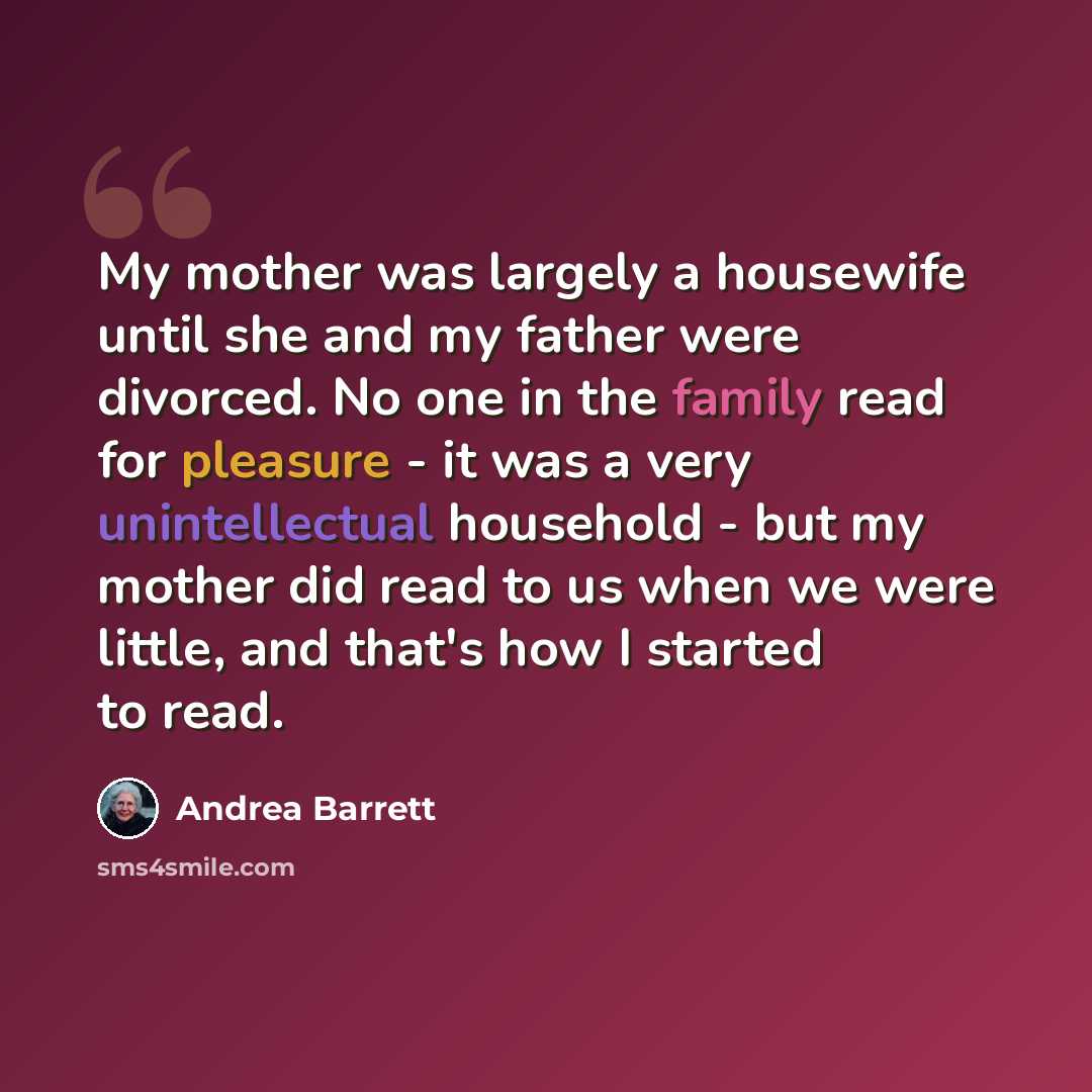 “My mother was largely a housewife until she and my father were divorced. No one in the family read for pleasure - it was a very unintellectual household - but my mother did read to us when we were little, and that's how I started to read.” quote by Andrea Barrett