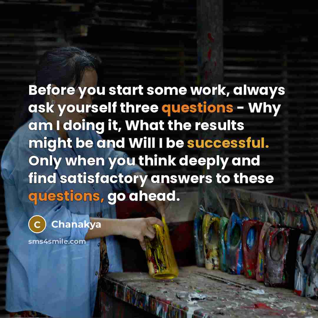 “Before you start some work, always ask yourself three questions - Why am I doing it, What the results might be and Will I be successful. Only when you think deeply and find satisfactory answers to these questions, go ahead.” quote by Chanakya