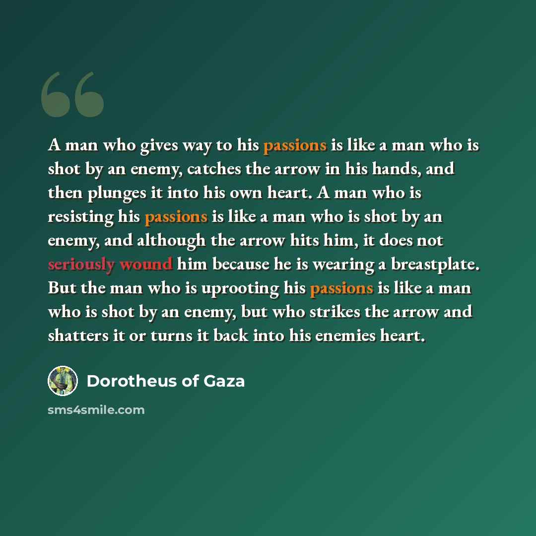 “A man who gives way to his passions is like a man who is shot by an enemy, catches the arrow in his hands, and then plunges it into his own heart. A man who is resisting his passions is like a man who is shot by an enemy, and although the arrow hits him, it does not seriously wound him because he…” quote by Dorotheus of Gaza