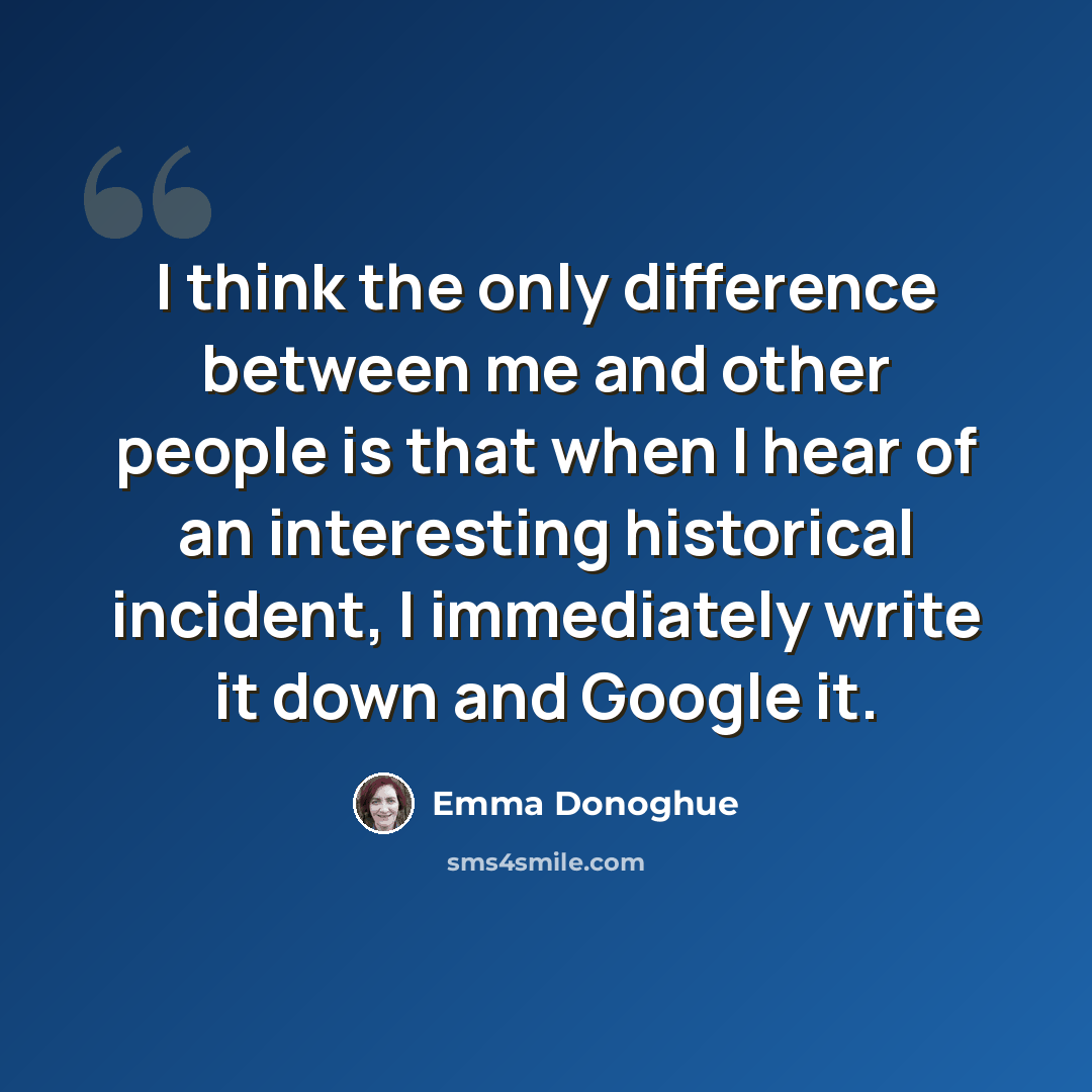 “I think the only difference between me and other people is that when I hear of an interesting historical incident, I immediately write it down and Google it.” quote by Emma Donoghue