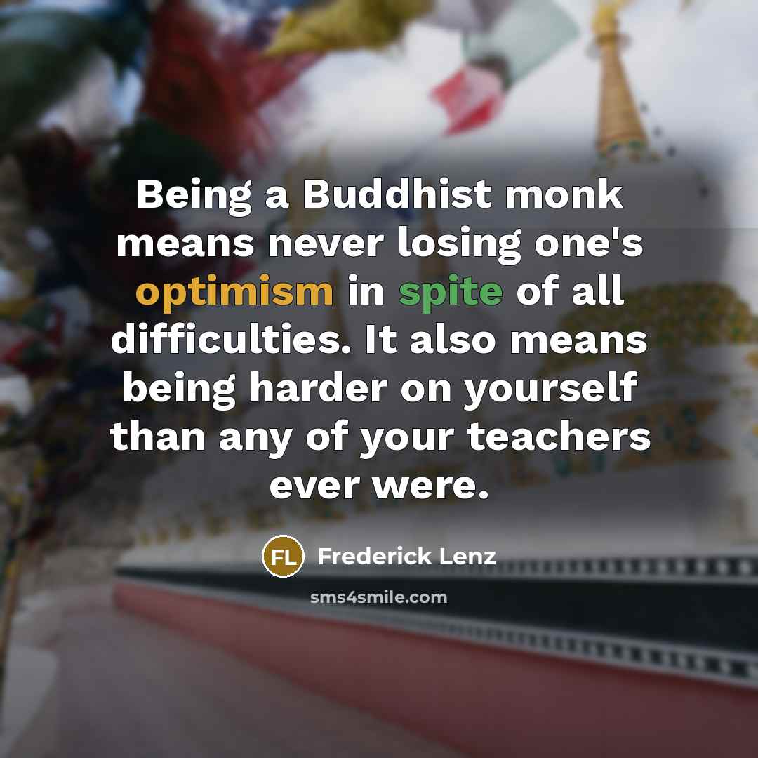 “Being a Buddhist monk means never losing one's optimism in spite of all difficulties. It also means being harder on yourself than any of your teachers ever were.” quote by Frederick Lenz