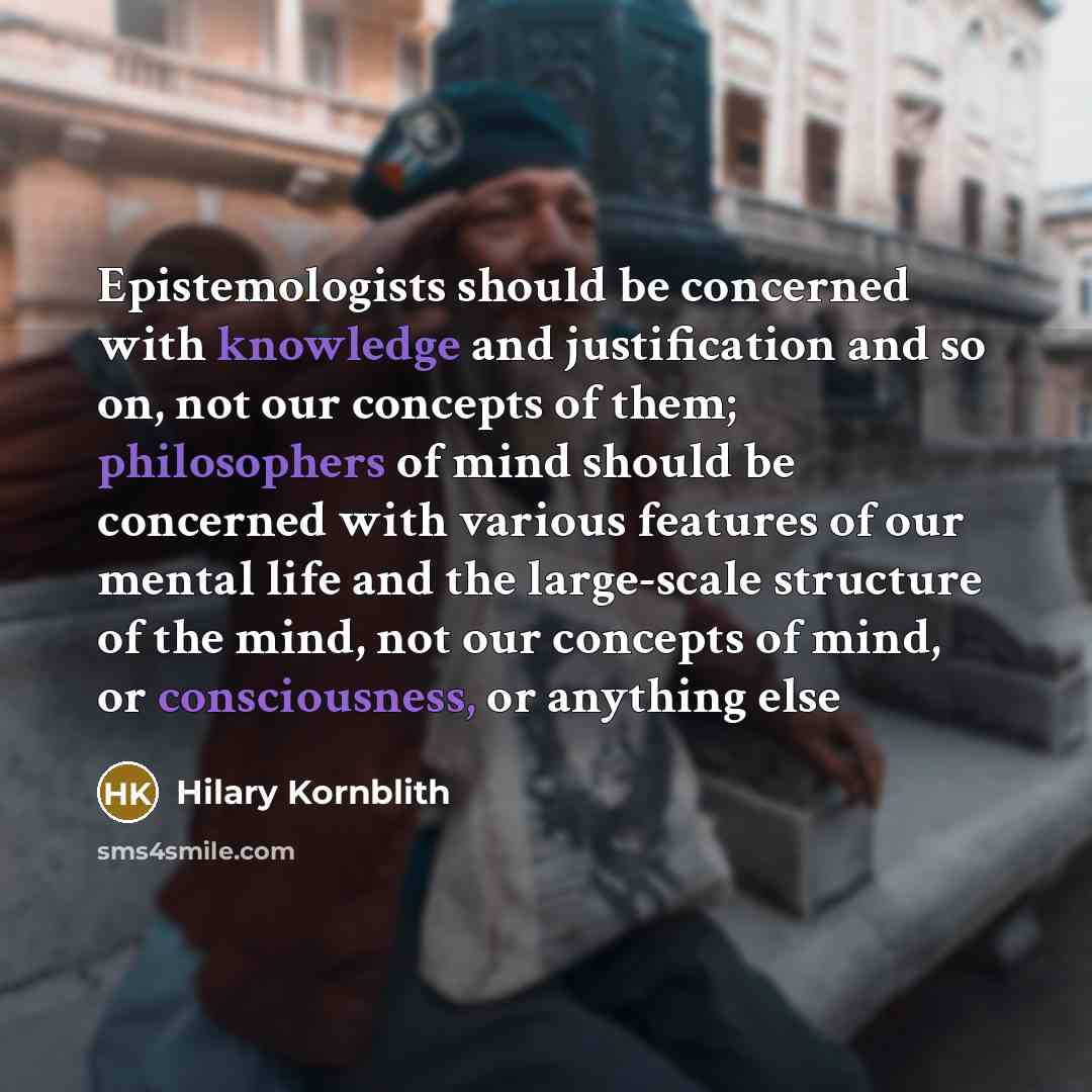 “Epistemologists should be concerned with knowledge and justification and so on, not our concepts of them; philosophers of mind should be concerned with various features of our mental life and the large-scale structure of the mind, not our concepts of mind, or consciousness, or anything else” quote by Hilary Kornblith