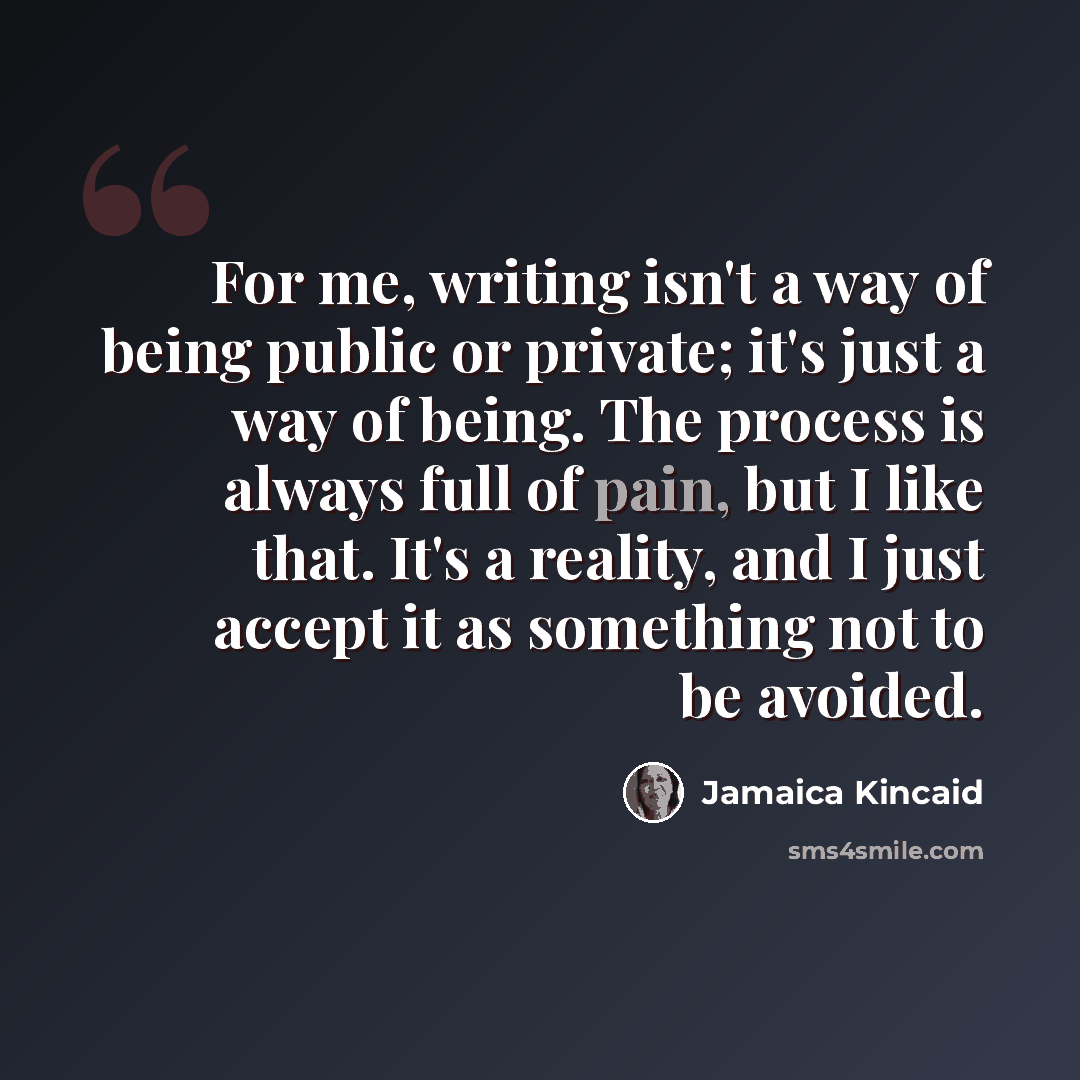 “For me, writing isn't a way of being public or private; it's just a way of being. The process is always full of pain, but I like that. It's a reality, and I just accept it as something not to be avoided.” quote by Jamaica Kincaid