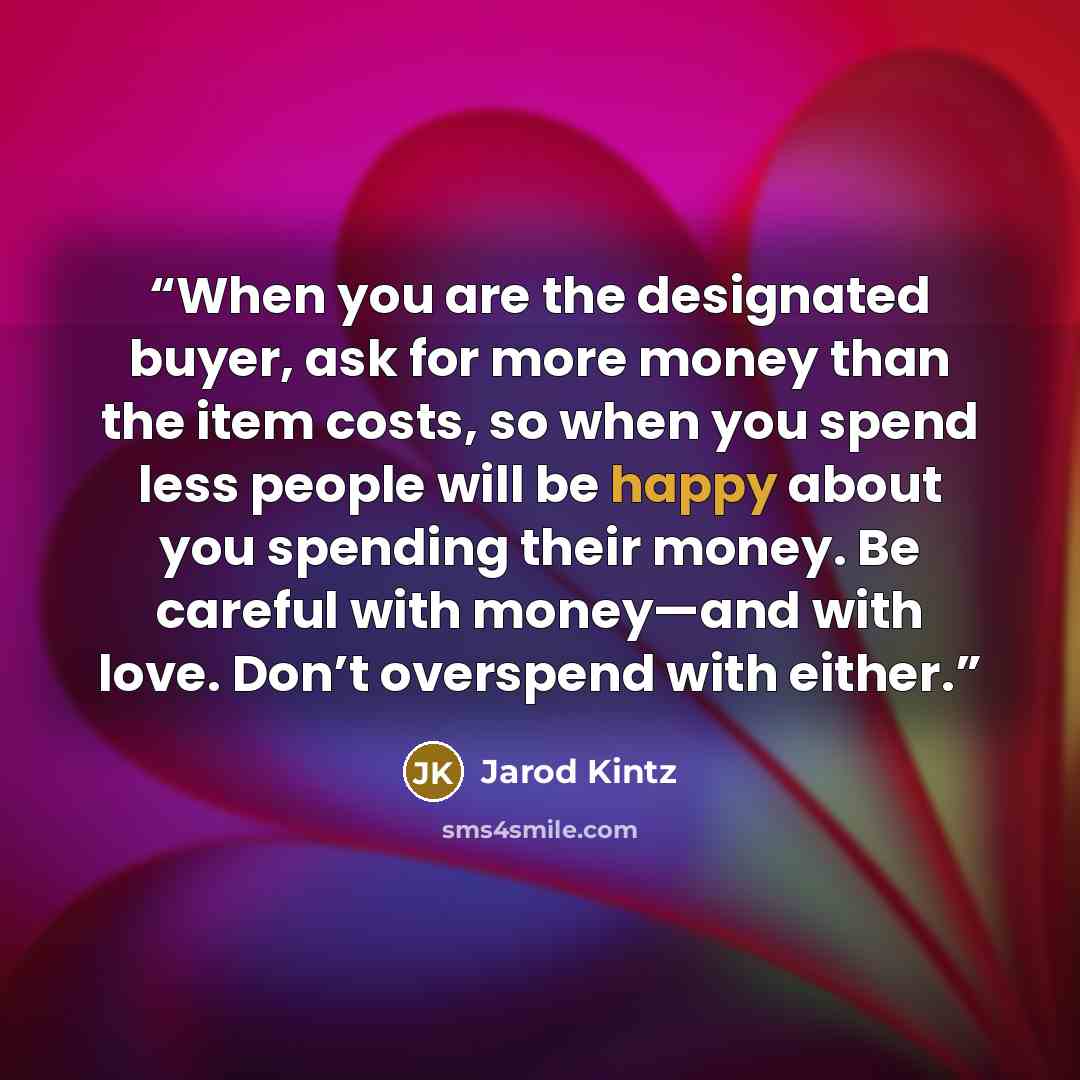“When you are the designated buyer, ask for more money than the item costs, so when you spend less people will be happy about you spending their money. Be careful with money—and with love. Don’t overspend with either.” quote by Jarod Kintz