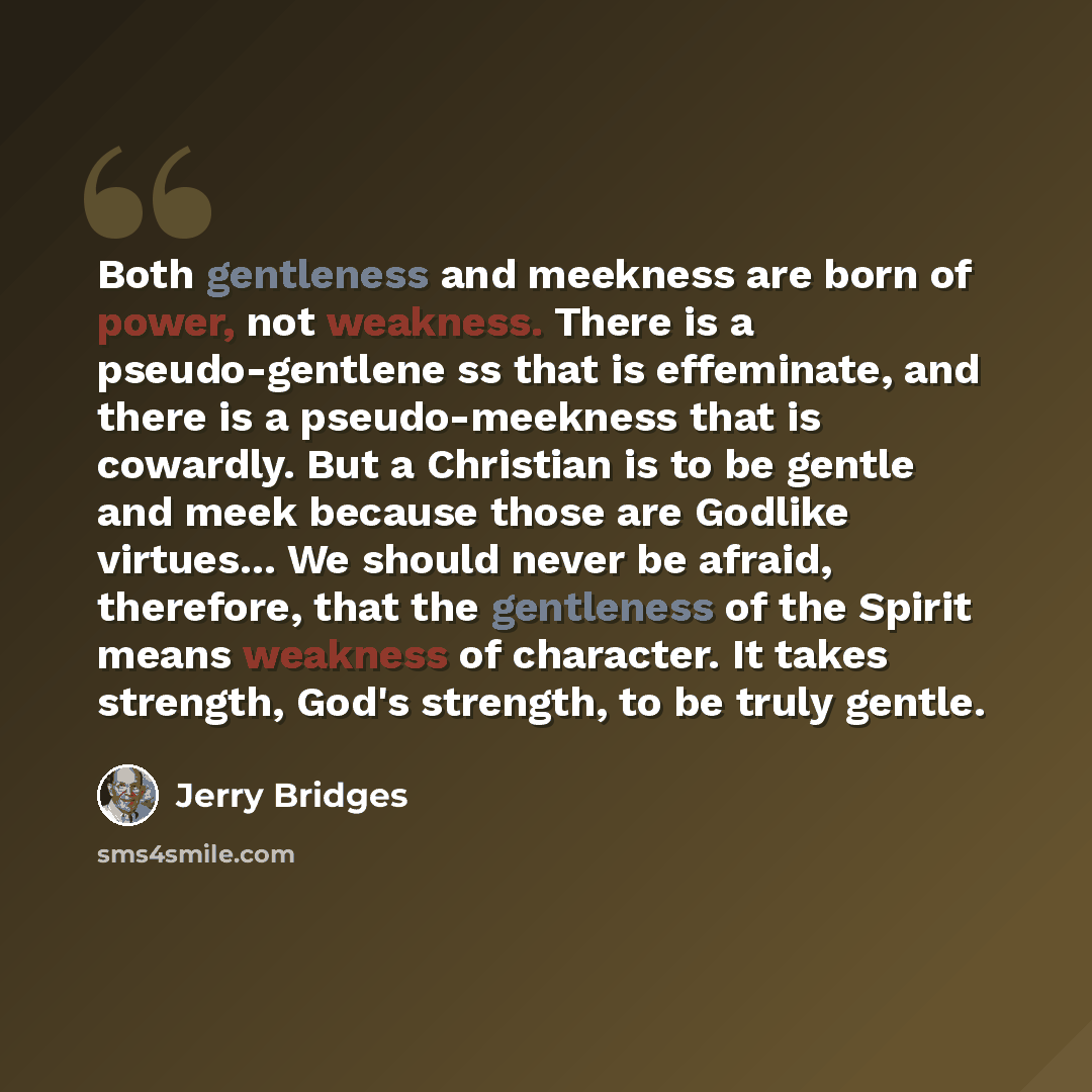 “Both gentleness and meekness are born of power, not weakness. There is a pseudo-gentlene ss that is effeminate, and there is a pseudo-meekness that is cowardly. But a Christian is to be gentle and meek because those are Godlike virtues... We should never be afraid, therefore, that the gentleness…” quote by Jerry Bridges
