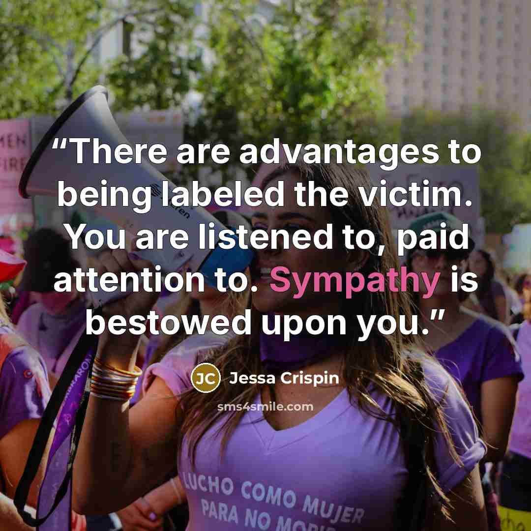 “There are advantages to being labeled the victim. You are listened to, paid attention to. Sympathy is bestowed upon you.” quote by Jessa Crispin