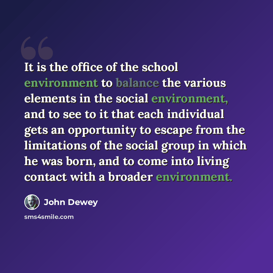 “It is the office of the school environment to balance the various elements in the social environment, and to see to it that each individual gets an opportunity to escape from the limitations of the social group in which he was born, and to come into living contact with a broader environment.” quote by John Dewey