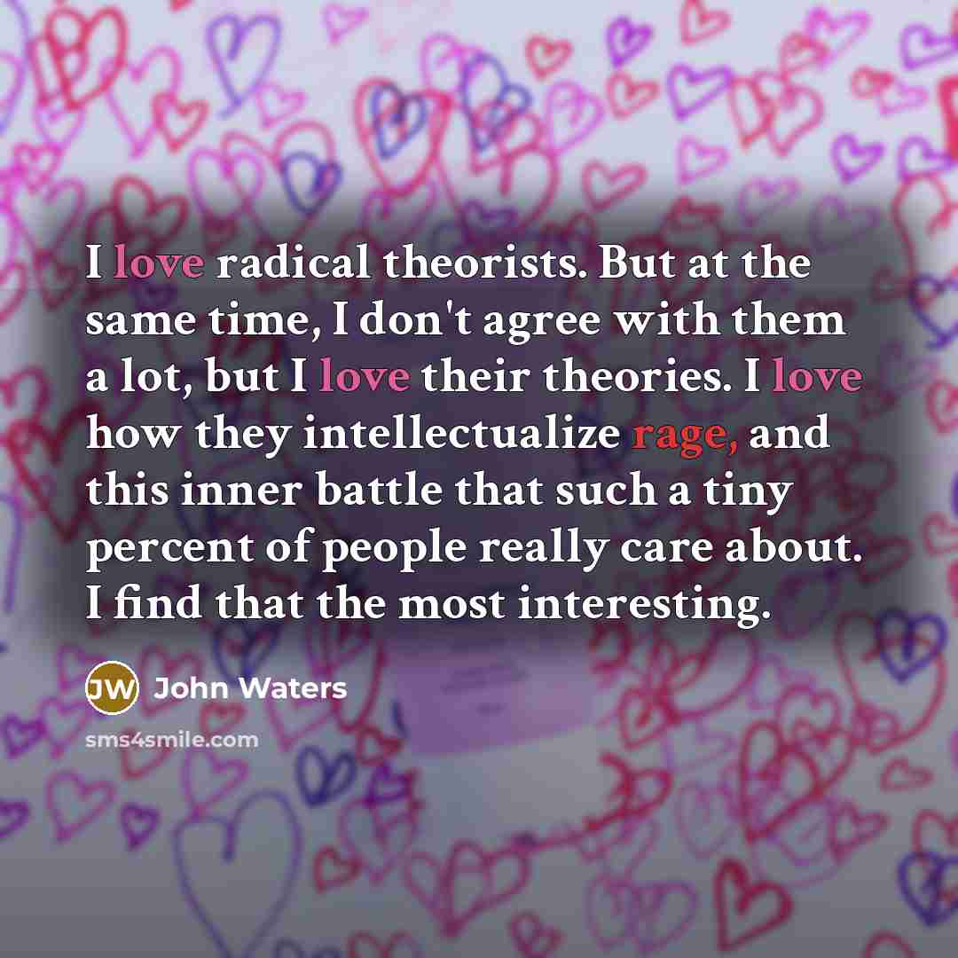 “I love radical theorists. But at the same time, I don't agree with them a lot, but I love their theories. I love how they intellectualize rage, and this inner battle that such a tiny percent of people really care about. I find that the most interesting.” quote by John Waters
