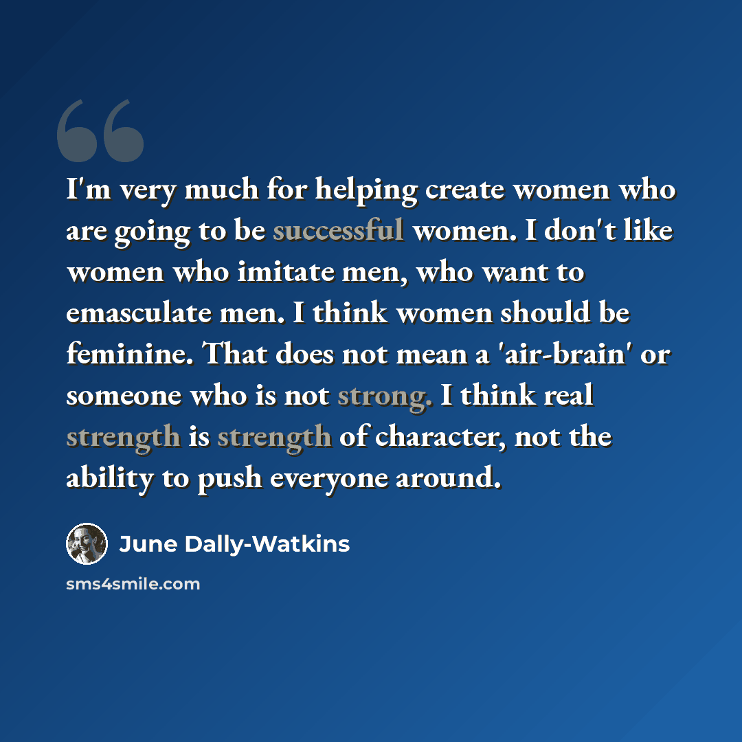“I'm very much for helping create women who are going to be successful women. I don't like women who imitate men, who want to emasculate men. I think women should be feminine. That does not mean a 'air-brain' or someone who is not strong. I think real strength is strength of character, not the…” quote by June Dally-Watkins