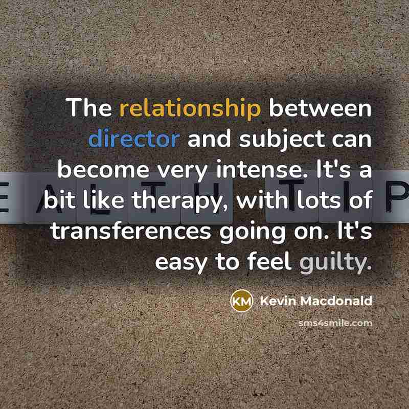 “The relationship between director and subject can become very intense. It's a bit like therapy, with lots of transferences going on. It's easy to feel guilty.” quote by Kevin Macdonald