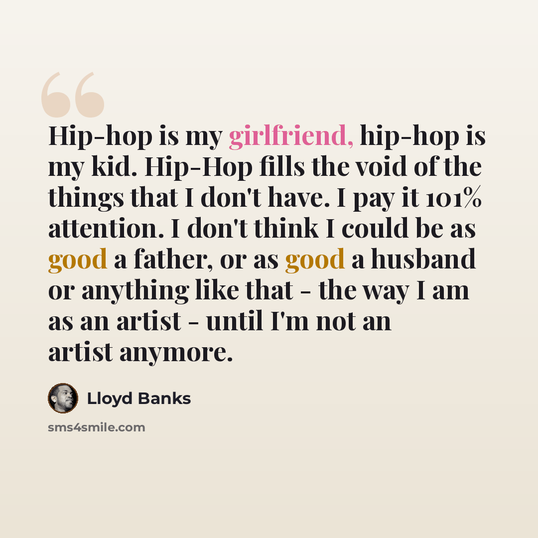 “Hip-hop is my girlfriend, hip-hop is my kid. Hip-Hop fills the void of the things that I don't have. I pay it 101% attention. I don't think I could be as good a father, or as good a husband or anything like that - the way I am as an artist - until I'm not an artist anymore.” quote by Lloyd Banks