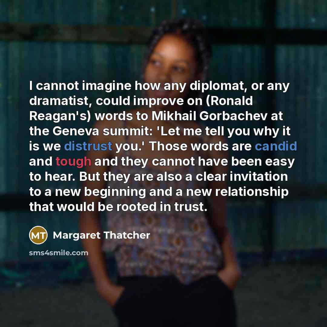 “I cannot imagine how any diplomat, or any dramatist, could improve on (Ronald Reagan's) words to Mikhail Gorbachev at the Geneva summit: 'Let me tell you why it is we distrust you.' Those words are candid and tough and they cannot have been easy to hear. But they are also a clear invitation to a…” quote by Margaret Thatcher
