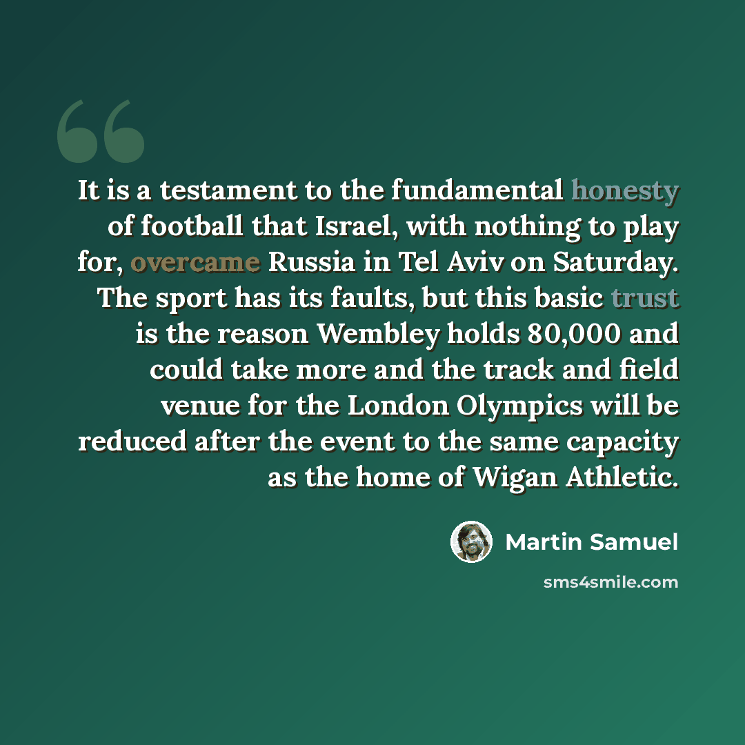 “It is a testament to the fundamental honesty of football that Israel, with nothing to play for, overcame Russia in Tel Aviv on Saturday. The sport has its faults, but this basic trust is the reason Wembley holds 80,000 and could take more and the track and field venue for the London Olympics will…” quote by Martin Samuel