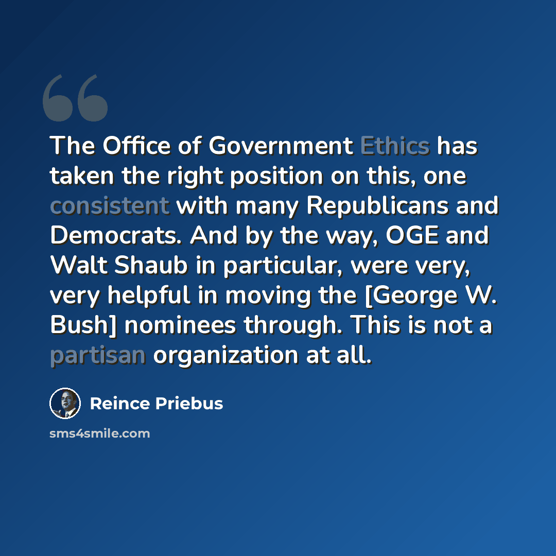 “The Office of Government Ethics has taken the right position on this, one consistent with many Republicans and Democrats. And by the way, OGE and Walt Shaub in particular, were very, very helpful in moving the [George W. Bush] nominees through. This is not a partisan organization at all.” quote by Reince Priebus