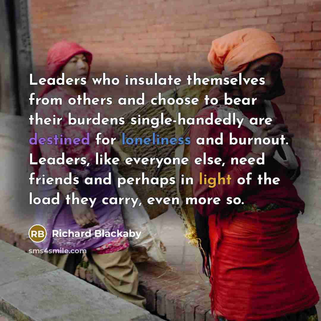 “Leaders who insulate themselves from others and choose to bear their burdens single-handedly are destined for loneliness and burnout. Leaders, like everyone else, need friends and perhaps in light of the load they carry, even more so.” quote by Richard Blackaby