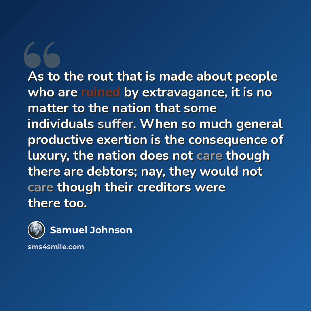 “As to the rout that is made about people who are ruined by extravagance, it is no matter to the nation that some individuals suffer. When so much general productive exertion is the consequence of luxury, the nation does not care though there are debtors; nay, they would not care though their…” quote by Samuel Johnson