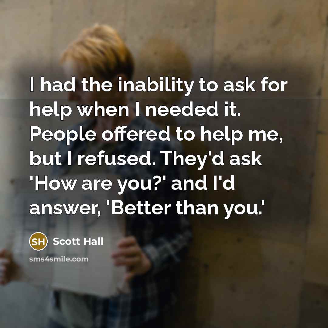 “I had the inability to ask for help when I needed it. People offered to help me, but I refused. They'd ask 'How are you?' and I'd answer, 'Better than you.'” quote by Scott Hall