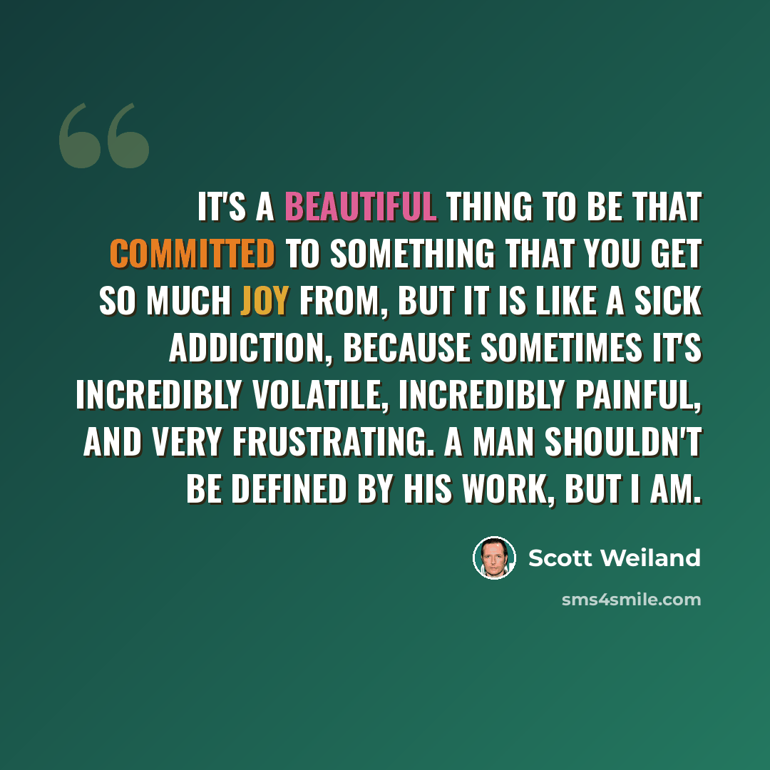“It's a beautiful thing to be that committed to something that you get so much joy from, but it is like a sick addiction, because sometimes it's incredibly volatile, incredibly painful, and very frustrating. A man shouldn't be defined by his work, but I am.” quote by Scott Weiland
