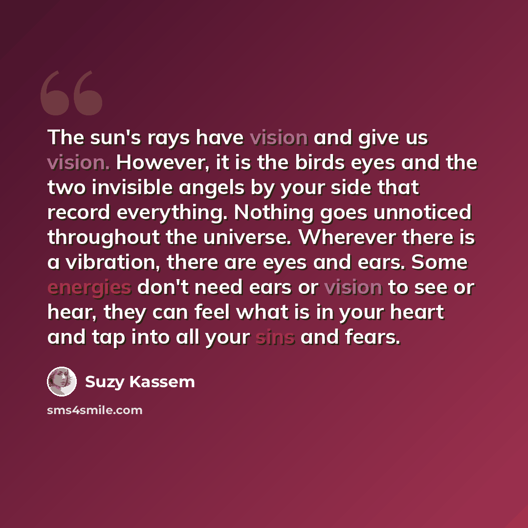 “The sun's rays have vision and give us vision. However, it is the birds eyes and the two invisible angels by your side that record everything. Nothing goes unnoticed throughout the universe. Wherever there is a vibration, there are eyes and ears. Some energies don't need ears or vision to see or…” quote by Suzy Kassem