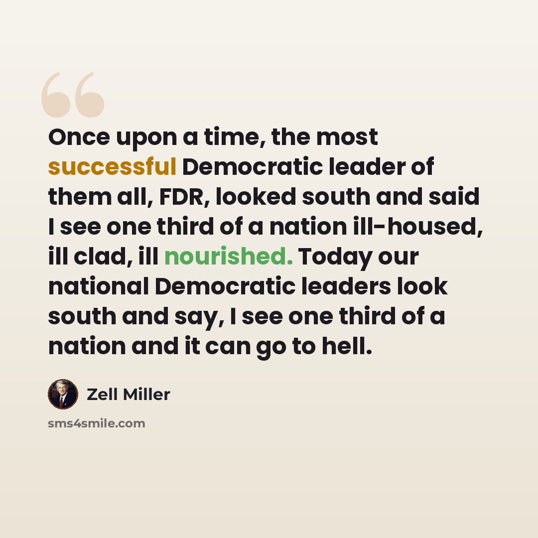 “Once upon a time, the most successful Democratic leader of them all, FDR, looked south and said I see one third of a nation ill-housed, ill clad, ill nourished. Today our national Democratic leaders look south and say, I see one third of a nation and it can go to hell.” quote by Zell Miller