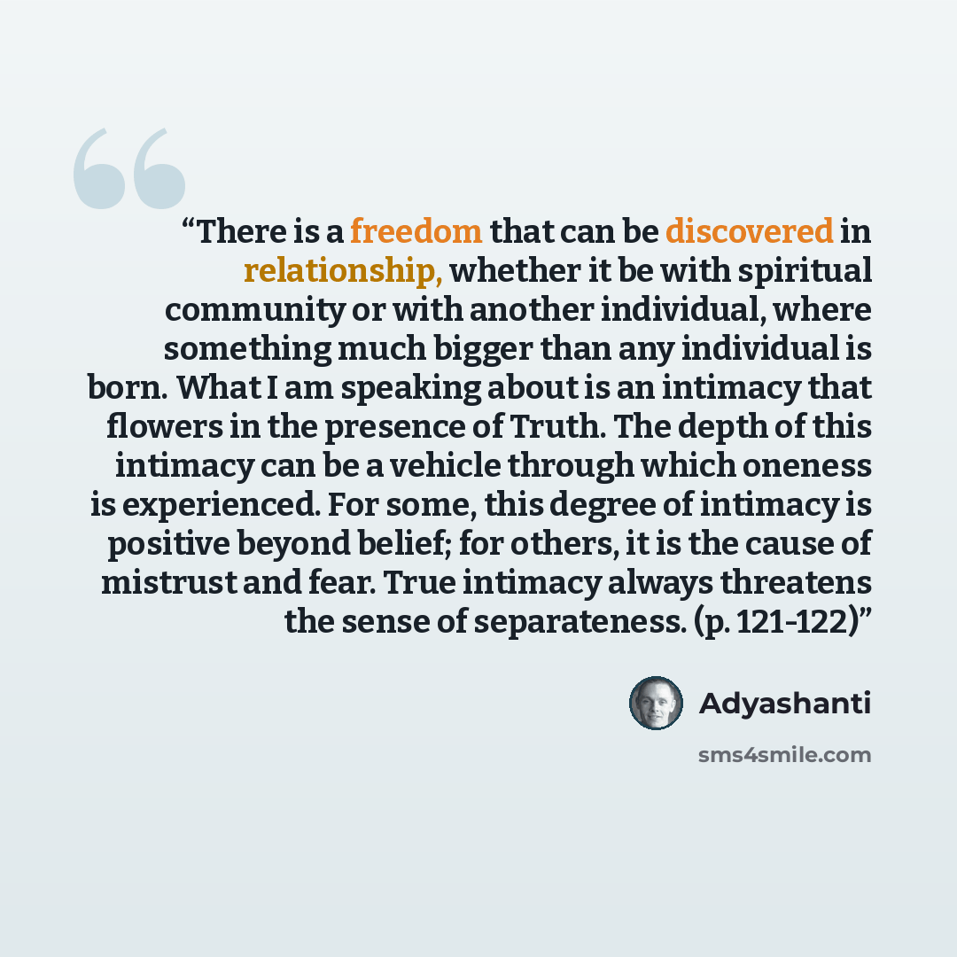 “There is a freedom that can be discovered in relationship, whether it be with spiritual community or with another individual, where something much bigger than any individual is born. What I am speaking about is an intimacy that flowers in the presence of Truth. The depth of this intimacy can be a…” quote by Adyashanti