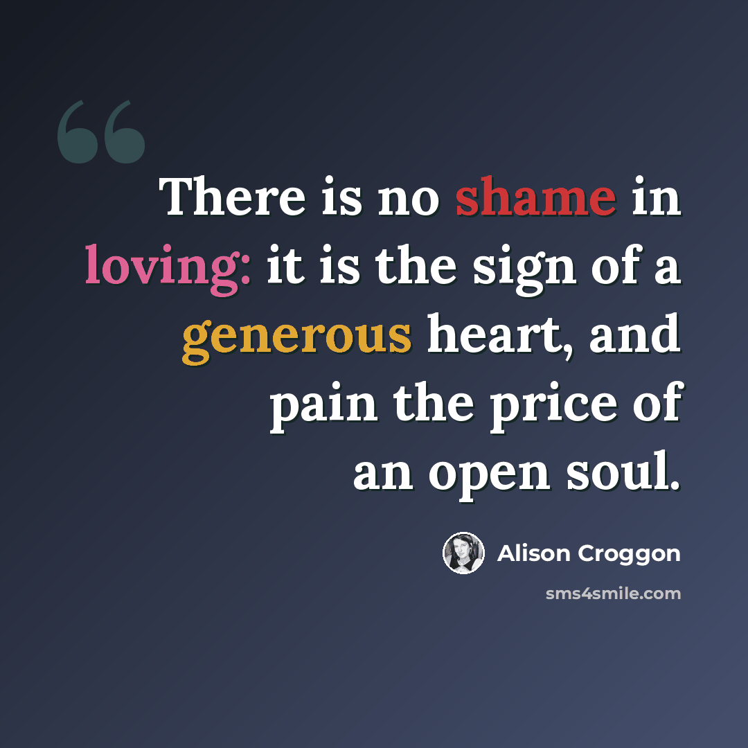 “There is no shame in loving: it is the sign of a generous heart, and pain the price of an open soul.” quote by Alison Croggon