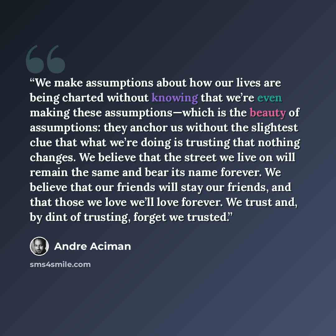 “We make assumptions about how our lives are being charted without knowing that we’re even making these assumptions—which is the beauty of assumptions: they anchor us without the slightest clue that what we’re doing is trusting that nothing changes. We believe that the street we live on will remain…” quote by André Aciman