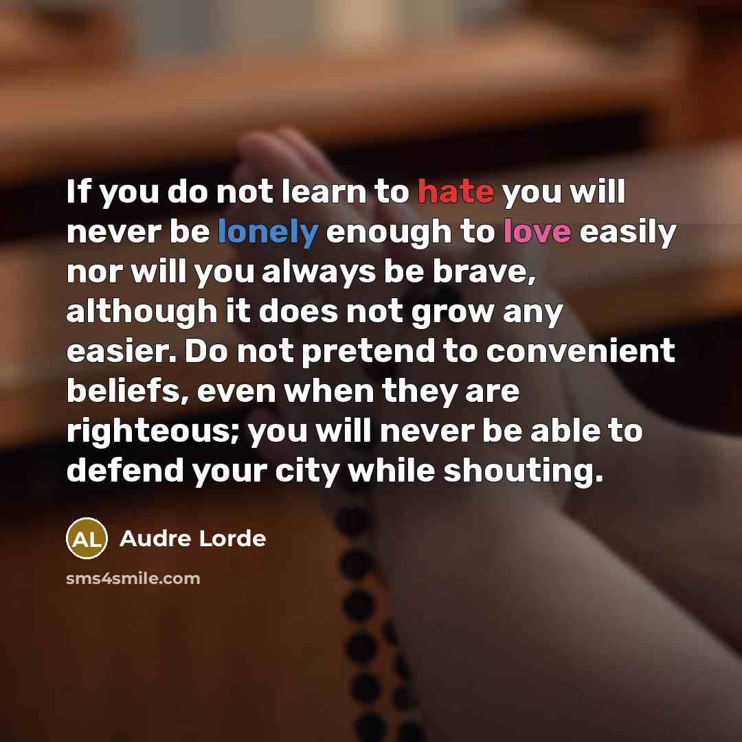 “If you do not learn to hate you will never be lonely enough to love easily nor will you always be brave, although it does not grow any easier. Do not pretend to convenient beliefs, even when they are righteous; you will never be able to defend your city while shouting.” quote by Audre Lorde