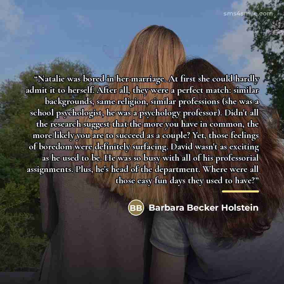 “Natalie was bored in her marriage. At first she could hardly admit it to herself. After all, they were a perfect match: similar backgrounds, same religion, similar professions (she was a school psychologist, he was a psychology professor). Didn't all the research suggest that the more you have in…” quote by Barbara Becker Holstein