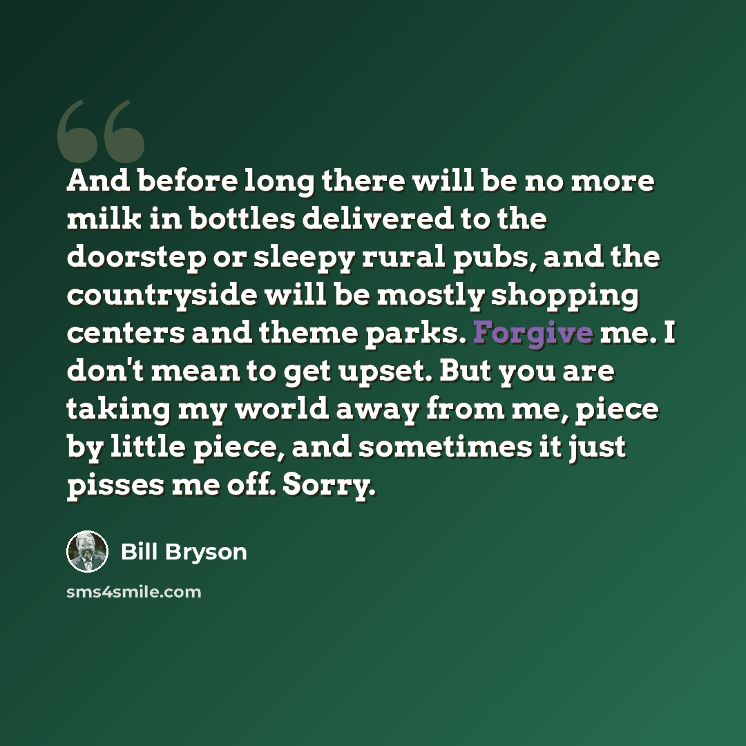 “And before long there will be no more milk in bottles delivered to the doorstep or sleepy rural pubs, and the countryside will be mostly shopping centers and theme parks. Forgive me. I don't mean to get upset. But you are taking my world away from me, piece by little piece, and sometimes it just…” quote by Bill Bryson