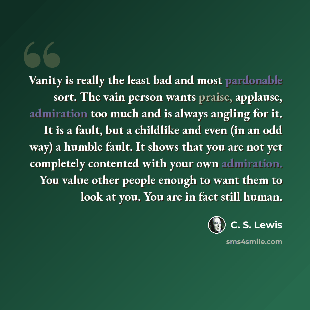 “Vanity is really the least bad and most pardonable sort. The vain person wants praise, applause, admiration too much and is always angling for it. It is a fault, but a childlike and even (in an odd way) a humble fault. It shows that you are not yet completely contented with your own admiration…” quote by C. S. Lewis