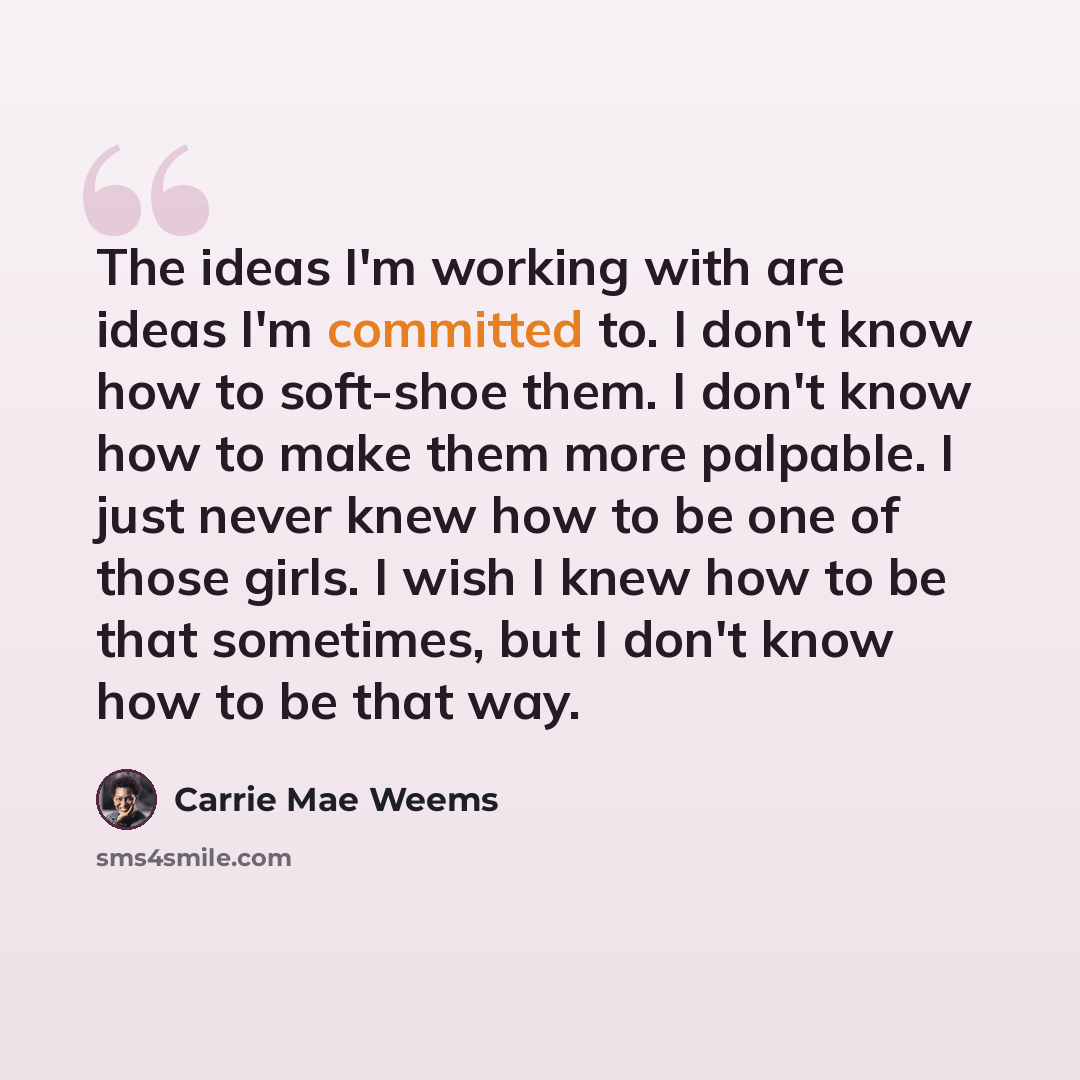 “The ideas I'm working with are ideas I'm committed to. I don't know how to soft-shoe them. I don't know how to make them more palpable. I just never knew how to be one of those girls. I wish I knew how to be that sometimes, but I don't know how to be that way.” quote by Carrie Mae Weems