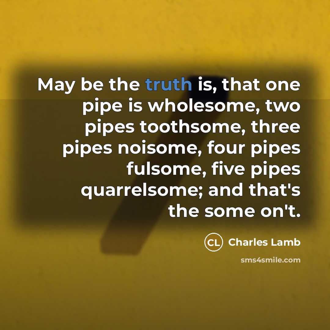 “May be the truth is, that one pipe is wholesome, two pipes toothsome, three pipes noisome, four pipes fulsome, five pipes quarrelsome; and that's the some on't.” quote by Charles Lamb