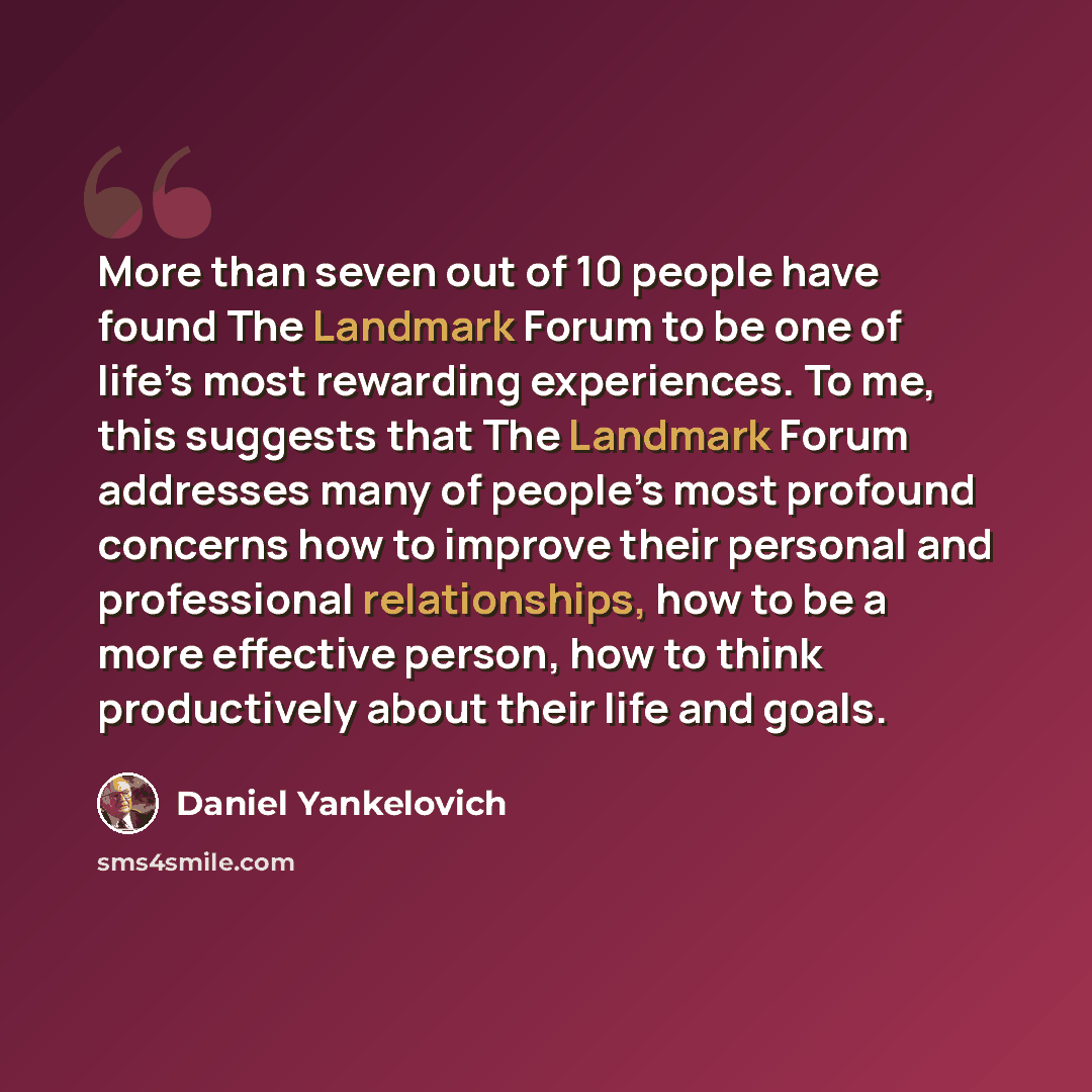 “More than seven out of 10 people have found The Landmark Forum to be one of life’s most rewarding experiences. To me, this suggests that The Landmark Forum addresses many of people’s most profound concerns how to improve their personal and professional relationships, how to be a more effective…” quote by Daniel Yankelovich