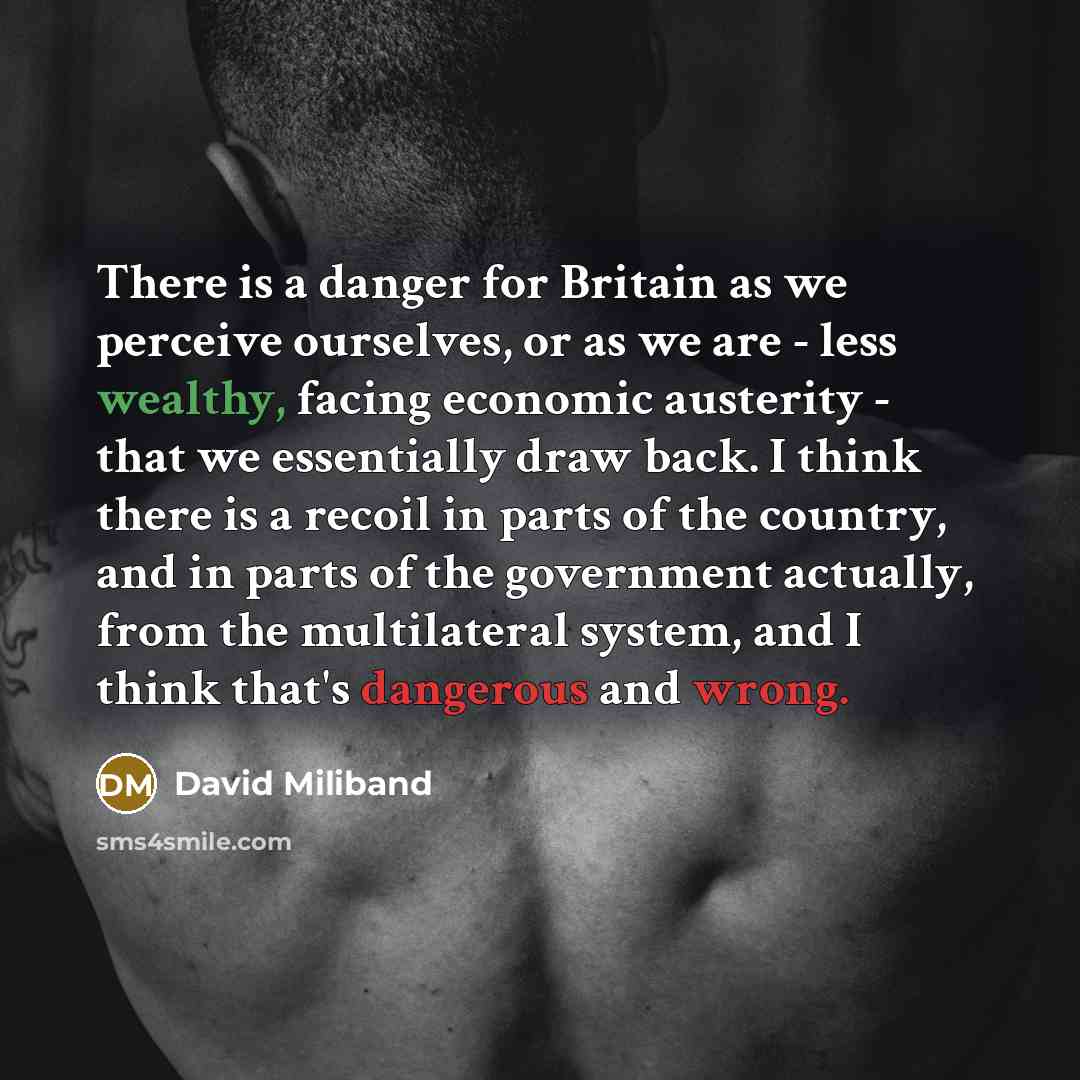 “There is a danger for Britain as we perceive ourselves, or as we are - less wealthy, facing economic austerity - that we essentially draw back. I think there is a recoil in parts of the country, and in parts of the government actually, from the multilateral system, and I think that's dangerous and…” quote by David Miliband