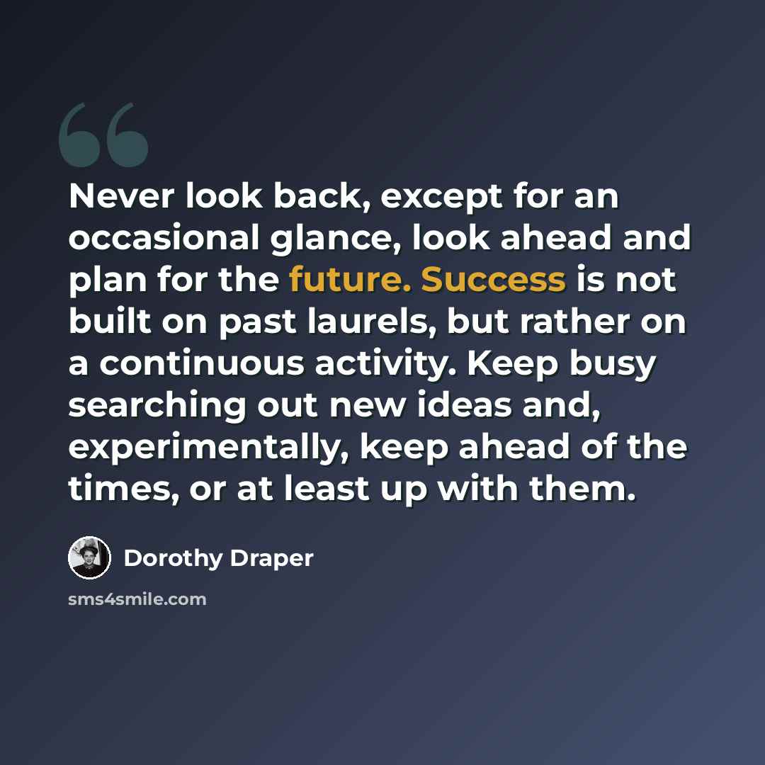 “Never look back, except for an occasional glance, look ahead and plan for the future. Success is not built on past laurels, but rather on a continuous activity. Keep busy searching out new ideas and, experimentally, keep ahead of the times, or at least up with them.” quote by Dorothy Draper
