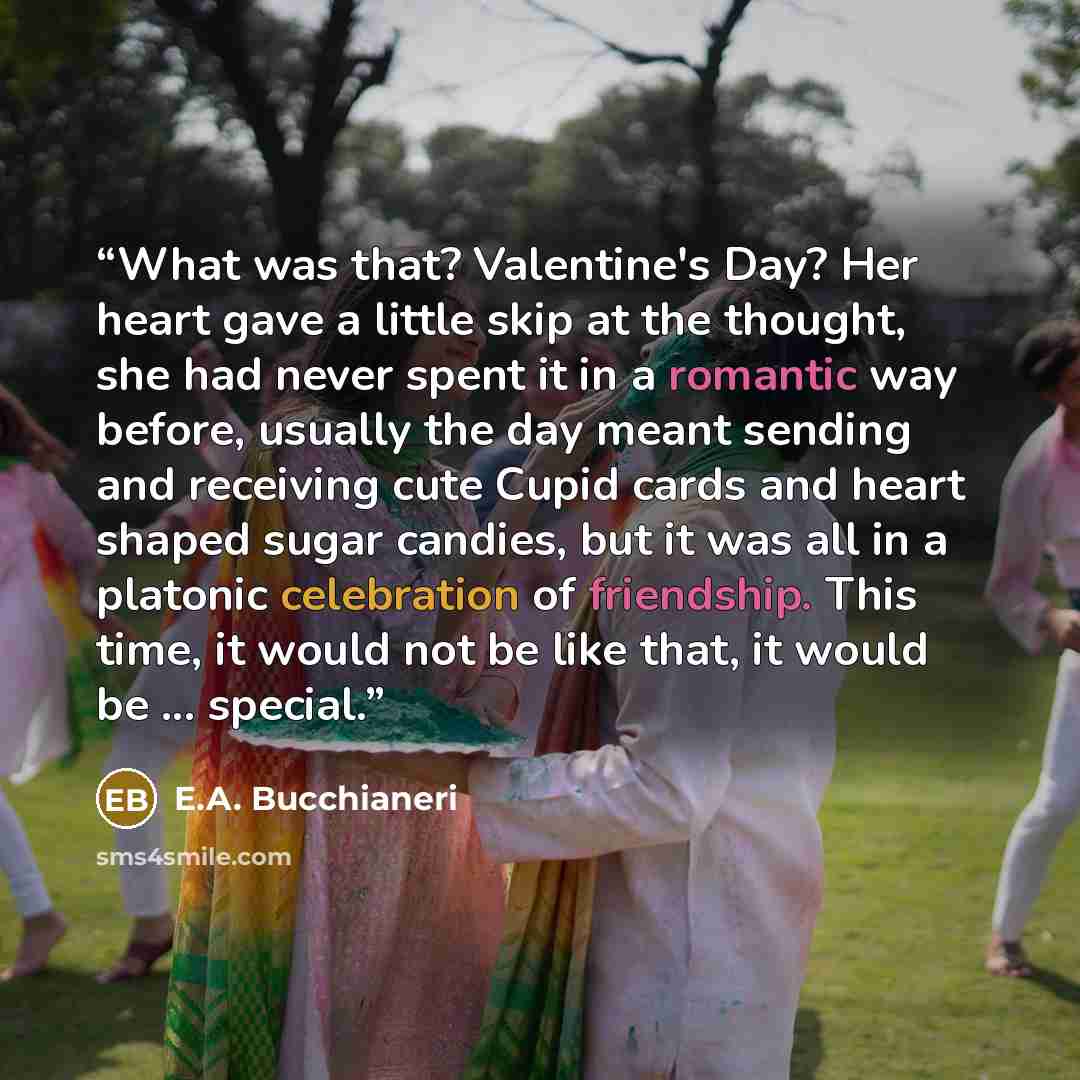 “What was that? Valentine's Day? Her heart gave a little skip at the thought, she had never spent it in a romantic way before, usually the day meant sending and receiving cute Cupid cards and heart shaped sugar candies, but it was all in a platonic celebration of friendship. This time, it would not…” quote by E.A. Bucchianeri