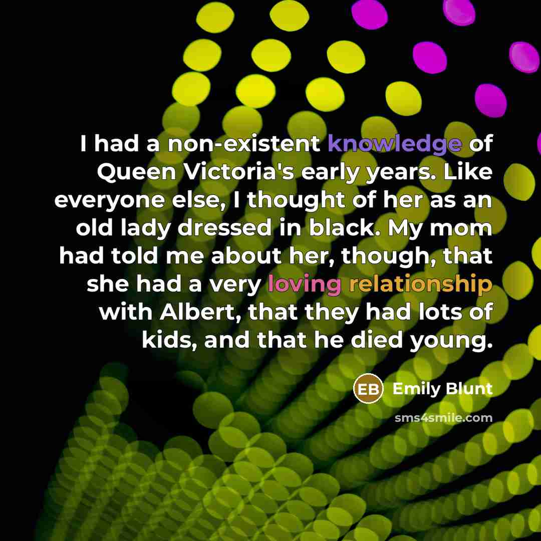 “I had a non-existent knowledge of Queen Victoria's early years. Like everyone else, I thought of her as an old lady dressed in black. My mom had told me about her, though, that she had a very loving relationship with Albert, that they had lots of kids, and that he died young.” quote by Emily Blunt