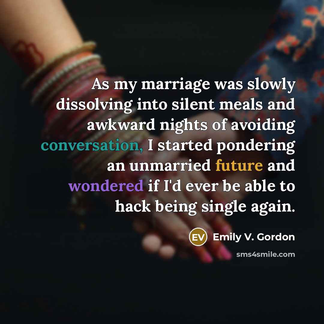 “As my marriage was slowly dissolving into silent meals and awkward nights of avoiding conversation, I started pondering an unmarried future and wondered if I'd ever be able to hack being single again.” quote by Emily V. Gordon