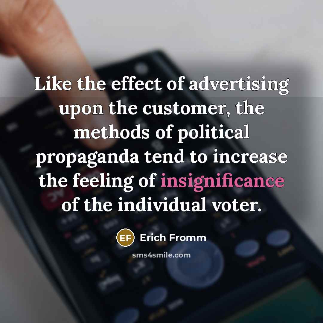 “Like the effect of advertising upon the customer, the methods of political propaganda tend to increase the feeling of insignificance of the individual voter.” quote by Erich Fromm