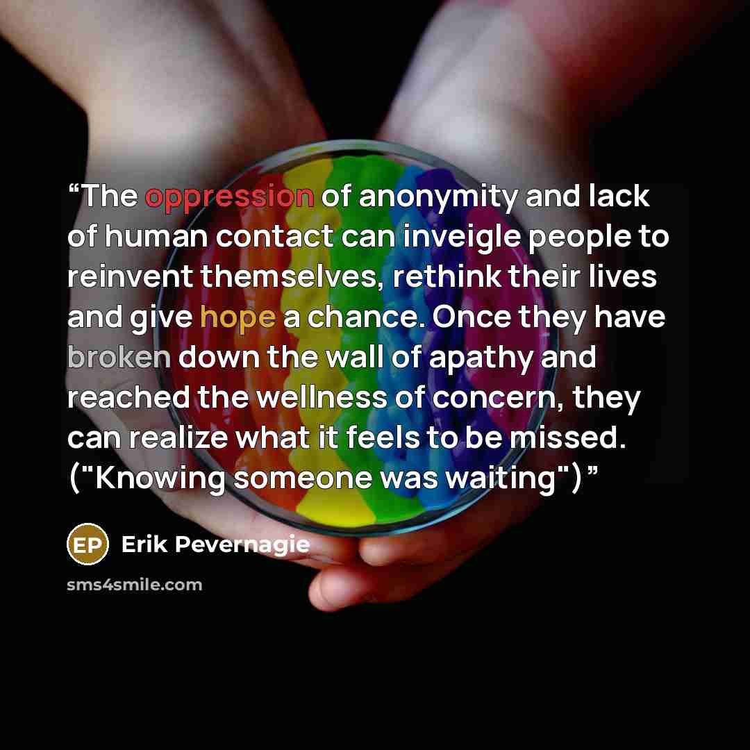 “The oppression of anonymity and lack of human contact can inveigle people to reinvent themselves, rethink their lives and give hope a chance. Once they have broken down the wall of apathy and reached the wellness of concern, they can realize what it feels to be missed. ("Knowing someone was…” quote by ERIK PEVERNAGIE